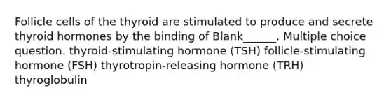 Follicle cells of the thyroid are stimulated to produce and secrete thyroid hormones by the binding of Blank______. Multiple choice question. thyroid-stimulating hormone (TSH) follicle-stimulating hormone (FSH) thyrotropin-releasing hormone (TRH) thyroglobulin