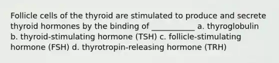 Follicle cells of the thyroid are stimulated to produce and secrete thyroid hormones by the binding of ___________ a. thyroglobulin b. thyroid-stimulating hormone (TSH) c. follicle-stimulating hormone (FSH) d. thyrotropin-releasing hormone (TRH)