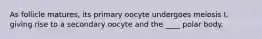 As follicle matures, its primary oocyte undergoes meiosis I, giving rise to a secondary oocyte and the ____ polar body.