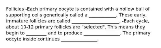 Follicles -Each primary oocyte is contained with a hollow ball of supporting cells generically called a ____________. These early, immature follicles are called _____________________. -Each cycle, about 10-12 primary follicles are "selected". This means they begin to _________ and to produce ________________. The primary oocyte inside continues ________________.