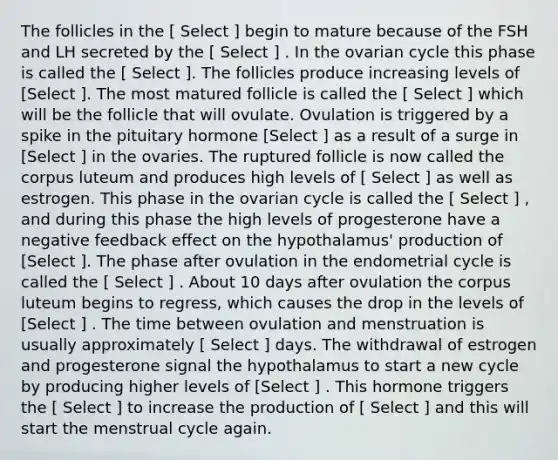 The follicles in the [ Select ] begin to mature because of the FSH and LH secreted by the [ Select ] . In the ovarian cycle this phase is called the [ Select ]. The follicles produce increasing levels of [Select ]. The most matured follicle is called the [ Select ] which will be the follicle that will ovulate. Ovulation is triggered by a spike in the pituitary hormone [Select ] as a result of a surge in [Select ] in the ovaries. The ruptured follicle is now called the corpus luteum and produces high levels of [ Select ] as well as estrogen. This phase in the ovarian cycle is called the [ Select ] , and during this phase the high levels of progesterone have a negative feedback effect on the hypothalamus' production of [Select ]. The phase after ovulation in the endometrial cycle is called the [ Select ] . About 10 days after ovulation the corpus luteum begins to regress, which causes the drop in the levels of [Select ] . The time between ovulation and menstruation is usually approximately [ Select ] days. The withdrawal of estrogen and progesterone signal the hypothalamus to start a new cycle by producing higher levels of [Select ] . This hormone triggers the [ Select ] to increase the production of [ Select ] and this will start the menstrual cycle again.