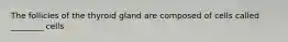 The follicles of the thyroid gland are composed of cells called ________ cells