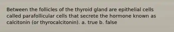 Between the follicles of the thyroid gland are epithelial cells called parafollicular cells that secrete the hormone known as calcitonin (or thyrocalcitonin). a. true b. false