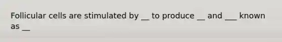 Follicular cells are stimulated by __ to produce __ and ___ known as __
