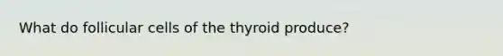 What do follicular cells of the thyroid produce?