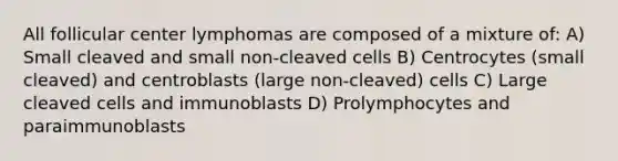 All follicular center lymphomas are composed of a mixture of: A) Small cleaved and small non-cleaved cells B) Centrocytes (small cleaved) and centroblasts (large non-cleaved) cells C) Large cleaved cells and immunoblasts D) Prolymphocytes and paraimmunoblasts