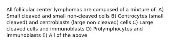 All follicular center lymphomas are composed of a mixture of: A) Small cleaved and small non-cleaved cells B) Centrocytes (small cleaved) and centroblasts (large non-cleaved) cells C) Large cleaved cells and immunoblasts D) Prolymphocytes and immunoblasts E) All of the above