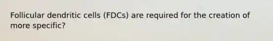 Follicular dendritic cells (FDCs) are required for the creation of more specific?