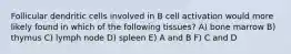 Follicular dendritic cells involved in B cell activation would more likely found in which of the following tissues? A) bone marrow B) thymus C) lymph node D) spleen E) A and B F) C and D