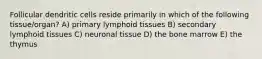 Follicular dendritic cells reside primarily in which of the following tissue/organ? A) primary lymphoid tissues B) secondary lymphoid tissues C) neuronal tissue D) the bone marrow E) the thymus