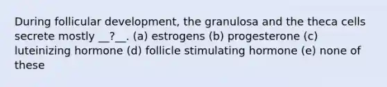 During follicular development, the granulosa and the theca cells secrete mostly __?__. (a) estrogens (b) progesterone (c) luteinizing hormone (d) follicle stimulating hormone (e) none of these