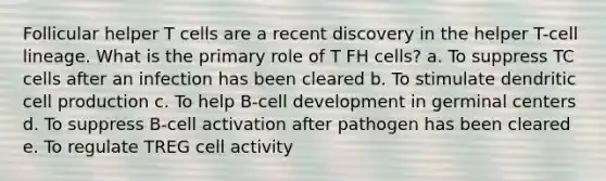 Follicular helper T cells are a recent discovery in the helper T-cell lineage. What is the primary role of T FH cells? a. To suppress TC cells after an infection has been cleared b. To stimulate dendritic cell production c. To help B-cell development in germinal centers d. To suppress B-cell activation after pathogen has been cleared e. To regulate TREG cell activity