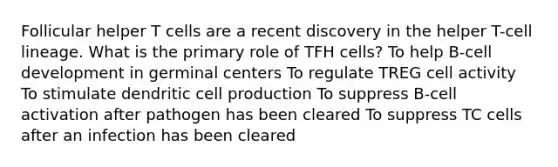 Follicular helper T cells are a recent discovery in the helper T-cell lineage. What is the primary role of TFH cells? To help B-cell development in germinal centers To regulate TREG cell activity To stimulate dendritic cell production To suppress B-cell activation after pathogen has been cleared To suppress TC cells after an infection has been cleared