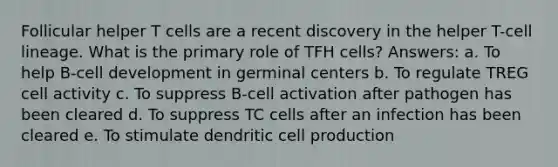 Follicular helper T cells are a recent discovery in the helper T-cell lineage. What is the primary role of TFH cells? Answers: a. To help B-cell development in germinal centers b. To regulate TREG cell activity c. To suppress B-cell activation after pathogen has been cleared d. To suppress TC cells after an infection has been cleared e. To stimulate dendritic cell production