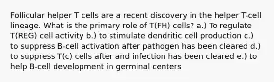 Follicular helper T cells are a recent discovery in the helper T-cell lineage. What is the primary role of T(FH) cells? a.) To regulate T(REG) cell activity b.) to stimulate dendritic cell production c.) to suppress B-cell activation after pathogen has been cleared d.) to suppress T(c) cells after and infection has been cleared e.) to help B-cell development in germinal centers