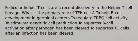 Follicular helper T cells are a recent discovery in the Helper T-cell lineage. What is the primary role of TFH cells? To help B cell development in germinal centers To regulate TREG cell activity To stimulate dendritic cell production To suppress B-cell activation after pathogen has been cleared To suppress TC cells after an infection has been cleared