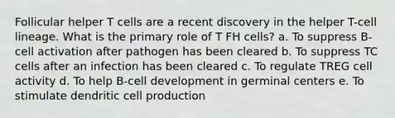 Follicular helper T cells are a recent discovery in the helper T-cell lineage. What is the primary role of T FH cells? a. To suppress B-cell activation after pathogen has been cleared b. To suppress TC cells after an infection has been cleared c. To regulate TREG cell activity d. To help B-cell development in germinal centers e. To stimulate dendritic cell production