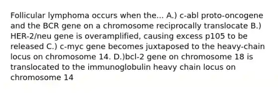 Follicular lymphoma occurs when the... A.) c-abl proto-oncogene and the BCR gene on a chromosome reciprocally translocate B.) HER-2/neu gene is overamplified, causing excess p105 to be released C.) c-myc gene becomes juxtaposed to the heavy-chain locus on chromosome 14. D.)bcl-2 gene on chromosome 18 is translocated to the immunoglobulin heavy chain locus on chromosome 14