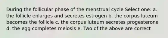 During the follicular phase of the menstrual cycle Select one: a. the follicle enlarges and secretes estrogen b. the corpus luteum becomes the follicle c. the corpus luteum secretes progesterone d. the egg completes meiosis e. Two of the above are correct