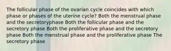 The follicular phase of the ovarian cycle coincides with which phase or phases of the uterine cycle? Both the menstrual phase and the secretoryphase Both the follicular phase and the secretory phase Both the proliferative phase and the secretory phase Both the menstrual phase and the proliferative phase The secretory phase