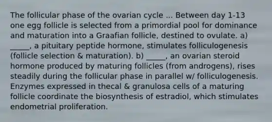 The follicular phase of the ovarian cycle ... Between day 1-13 one egg follicle is selected from a primordial pool for dominance and maturation into a Graafian follicle, destined to ovulate. a) _____, a pituitary peptide hormone, stimulates folliculogenesis (follicle selection & maturation). b) _____, an ovarian steroid hormone produced by maturing follicles (from androgens), rises steadily during the follicular phase in parallel w/ folliculogenesis. Enzymes expressed in thecal & granulosa cells of a maturing follicle coordinate the biosynthesis of estradiol, which stimulates endometrial proliferation.