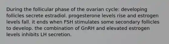 During the follicular phase of the ovarian cycle: developing follicles secrete estradiol. progesterone levels rise and estrogen levels fall. it ends when FSH stimulates some secondary follicles to develop. the combination of GnRH and elevated estrogen levels inhibits LH secretion.