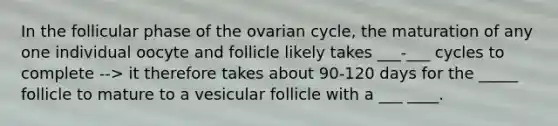 In the follicular phase of the ovarian cycle, the maturation of any one individual oocyte and follicle likely takes ___-___ cycles to complete --> it therefore takes about 90-120 days for the _____ follicle to mature to a vesicular follicle with a ___ ____.