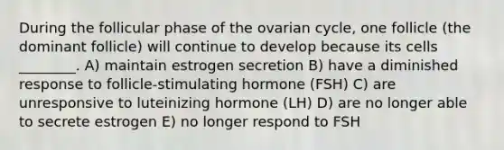 During the follicular phase of the ovarian cycle, one follicle (the dominant follicle) will continue to develop because its cells ________. A) maintain estrogen secretion B) have a diminished response to follicle-stimulating hormone (FSH) C) are unresponsive to luteinizing hormone (LH) D) are no longer able to secrete estrogen E) no longer respond to FSH