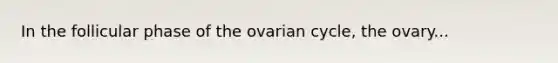 In the follicular phase of the ovarian cycle, the ovary...