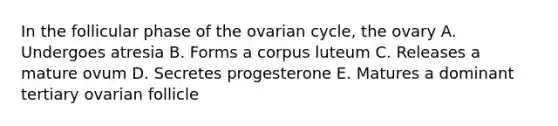 In the follicular phase of the ovarian cycle, the ovary A. Undergoes atresia B. Forms a corpus luteum C. Releases a mature ovum D. Secretes progesterone E. Matures a dominant tertiary ovarian follicle