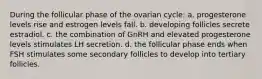 During the follicular phase of the ovarian cycle: a. progesterone levels rise and estrogen levels fall. b. developing follicles secrete estradiol. c. the combination of GnRH and elevated progesterone levels stimulates LH secretion. d. the follicular phase ends when FSH stimulates some secondary follicles to develop into tertiary follicles.