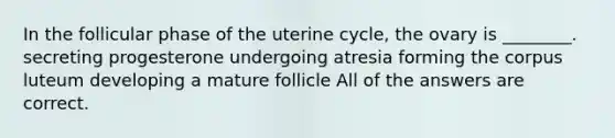 In the follicular phase of the uterine cycle, the ovary is ________. secreting progesterone undergoing atresia forming the corpus luteum developing a mature follicle All of the answers are correct.