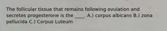 The follicular tissue that remains following ovulation and secretes progesterone is the ____. A.) corpus albicans B.) zona pellucida C.) Corpus Luteum