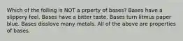 Which of the folling is NOT a prperty of bases? Bases have a slippery feel. Bases have a bitter taste. Bases turn litmus paper blue. Bases disslove many metals. All of the above are properties of bases.