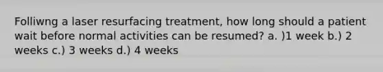 Folliwng a laser resurfacing treatment, how long should a patient wait before normal activities can be resumed? a. )1 week b.) 2 weeks c.) 3 weeks d.) 4 weeks