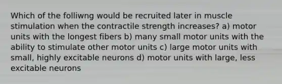 Which of the folliwng would be recruited later in muscle stimulation when the contractile strength increases? a) motor units with the longest fibers b) many small motor units with the ability to stimulate other motor units c) large motor units with small, highly excitable neurons d) motor units with large, less excitable neurons