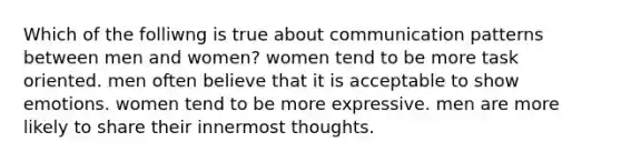 Which of the folliwng is true about communication patterns between men and women? women tend to be more task oriented. men often believe that it is acceptable to show emotions. women tend to be more expressive. men are more likely to share their innermost thoughts.