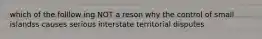 which of the folllow ing NOT a reson why the control of small islandss causes serious interstate territorial disputes