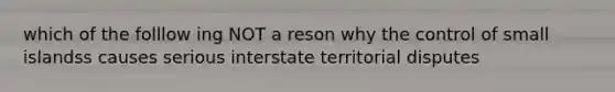 which of the folllow ing NOT a reson why the control of small islandss causes serious interstate territorial disputes