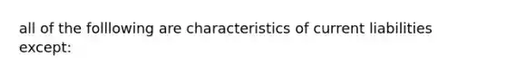 all of the folllowing are characteristics of current liabilities except: