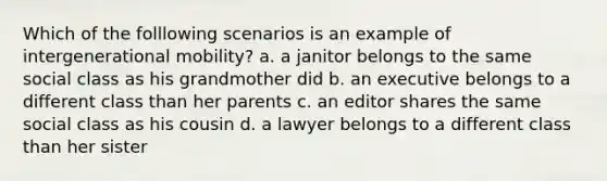 Which of the folllowing scenarios is an example of intergenerational mobility? a. a janitor belongs to the same social class as his grandmother did b. an executive belongs to a different class than her parents c. an editor shares the same social class as his cousin d. a lawyer belongs to a different class than her sister