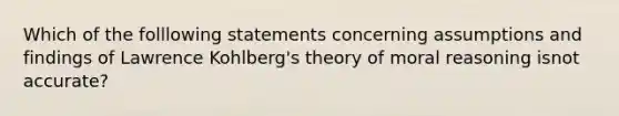 Which of the folllowing statements concerning assumptions and findings of Lawrence Kohlberg's theory of moral reasoning isnot accurate?