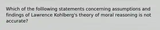 Which of the folllowing statements concerning assumptions and findings of Lawrence Kohlberg's theory of moral reasoning is not accurate?