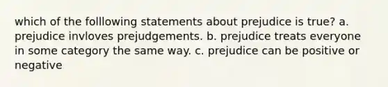 which of the folllowing statements about prejudice is true? a. prejudice invloves prejudgements. b. prejudice treats everyone in some category the same way. c. prejudice can be positive or negative