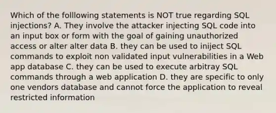 Which of the folllowing statements is NOT true regarding SQL injections? A. They involve the attacker injecting SQL code into an input box or form with the goal of gaining unauthorized access or alter alter data B. they can be used to iniject SQL commands to exploit non validated input vulnerabilities in a Web app database C. they can be used to execute arbitray SQL commands through a web application D. they are specific to only one vendors database and cannot force the application to reveal restricted information