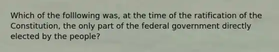 Which of the folllowing was, at the time of the ratification of the Constitution, the only part of the federal government directly elected by the people?