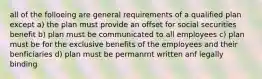 all of the folloeing are general requirements of a qualified plan except a) the plan must provide an offset for social securities benefit b) plan must be communicated to all employees c) plan must be for the exclusive benefits of the employees and their benficiaries d) plan must be permanrnt written anf legally binding