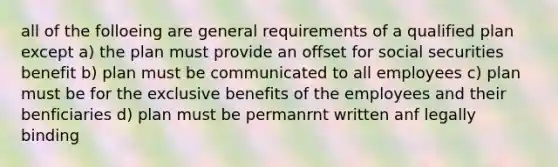 all of the folloeing are general requirements of a qualified plan except a) the plan must provide an offset for social securities benefit b) plan must be communicated to all employees c) plan must be for the exclusive benefits of the employees and their benficiaries d) plan must be permanrnt written anf legally binding