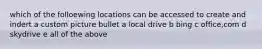 which of the folloewing locations can be accessed to create and indert a custom picture bullet a local drive b bing c office,com d skydrive e all of the above