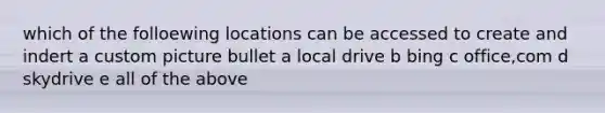 which of the folloewing locations can be accessed to create and indert a custom picture bullet a local drive b bing c office,com d skydrive e all of the above